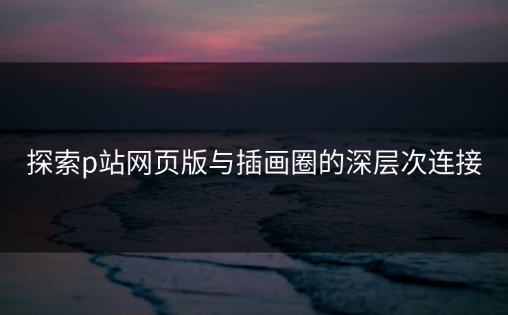 探索p站网页版与插画圈的深层次连接