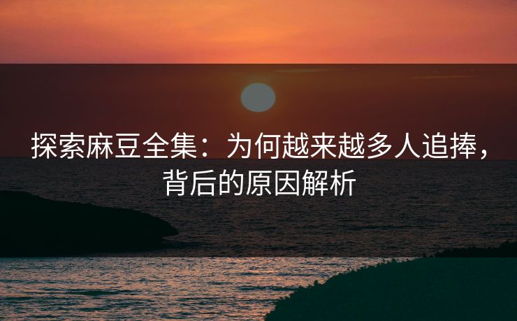 探索麻豆全集：为何越来越多人追捧，背后的原因解析