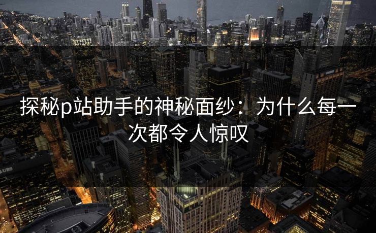 探秘p站助手的神秘面纱：为什么每一次都令人惊叹