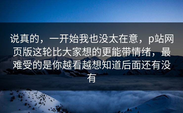 说真的，一开始我也没太在意，p站网页版这轮比大家想的更能带情绪，最难受的是你越看越想知道后面还有没有