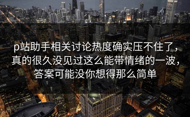p站助手相关讨论热度确实压不住了，真的很久没见过这么能带情绪的一波，答案可能没你想得那么简单
