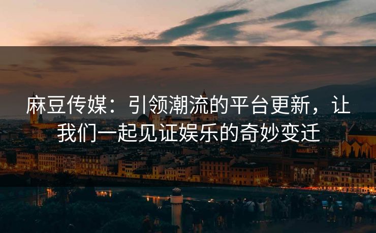 麻豆传媒：引领潮流的平台更新，让我们一起见证娱乐的奇妙变迁