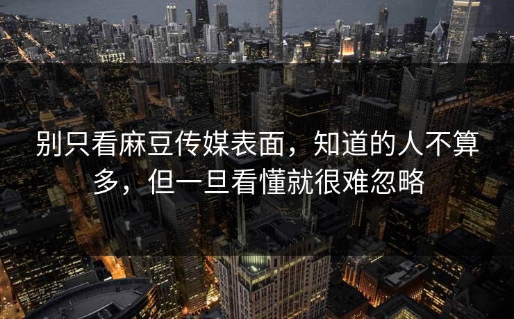 别只看麻豆传媒表面，知道的人不算多，但一旦看懂就很难忽略