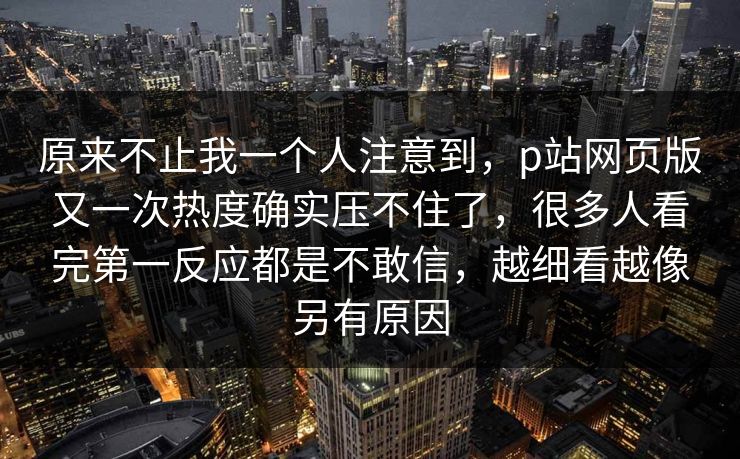 原来不止我一个人注意到，p站网页版又一次热度确实压不住了，很多人看完第一反应都是不敢信，越细看越像另有原因