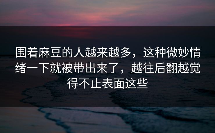 围着麻豆的人越来越多，这种微妙情绪一下就被带出来了，越往后翻越觉得不止表面这些