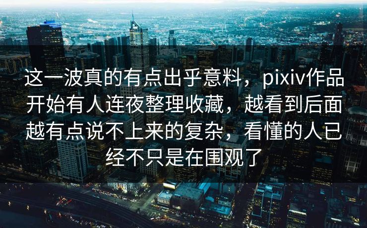 这一波真的有点出乎意料，pixiv作品开始有人连夜整理收藏，越看到后面越有点说不上来的复杂，看懂的人已经不只是在围观了