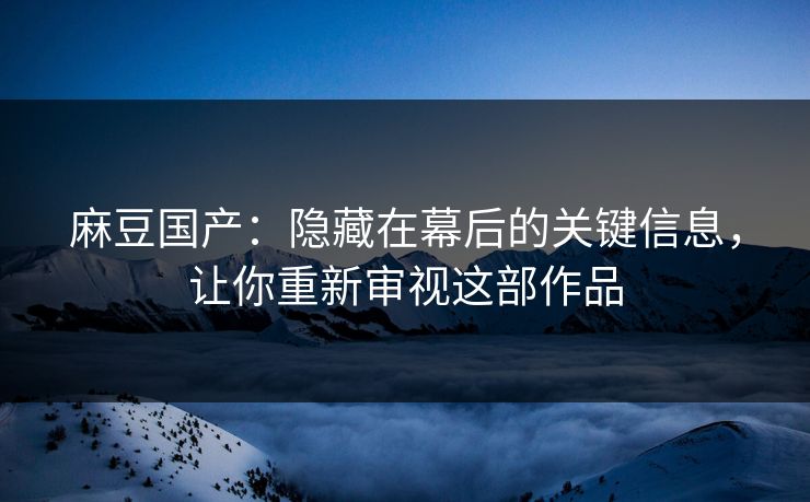麻豆国产：隐藏在幕后的关键信息，让你重新审视这部作品