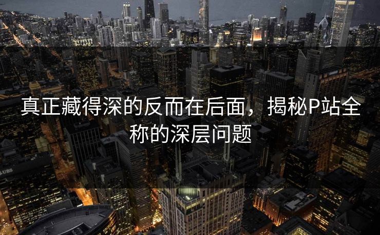 真正藏得深的反而在后面，揭秘P站全称的深层问题