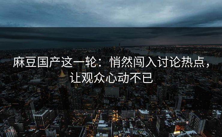 麻豆国产这一轮：悄然闯入讨论热点，让观众心动不已