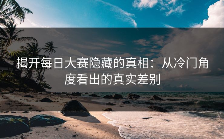 揭开每日大赛隐藏的真相：从冷门角度看出的真实差别