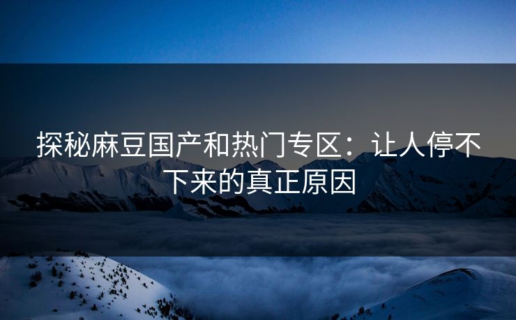 探秘麻豆国产和热门专区：让人停不下来的真正原因