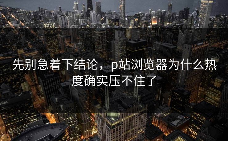 先别急着下结论，p站浏览器为什么热度确实压不住了