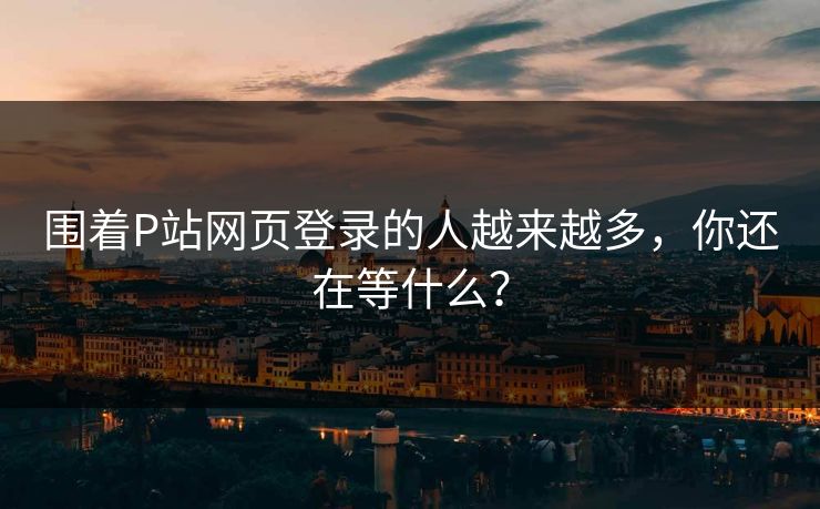围着P站网页登录的人越来越多，你还在等什么？