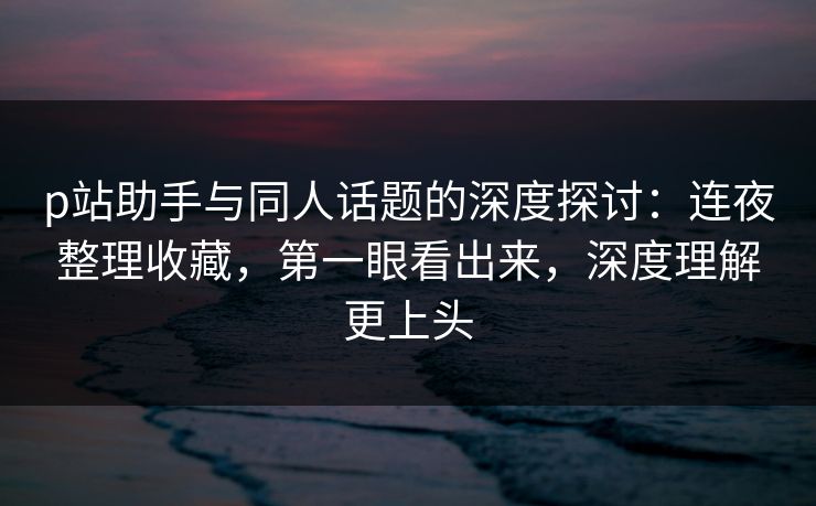 p站助手与同人话题的深度探讨：连夜整理收藏，第一眼看出来，深度理解更上头