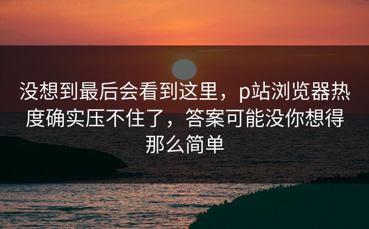 没想到最后会看到这里，p站浏览器热度确实压不住了，答案可能没你想得那么简单