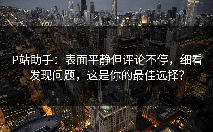 P站助手：表面平静但评论不停，细看发现问题，这是你的最佳选择？