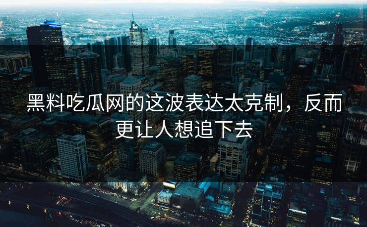 黑料吃瓜网的这波表达太克制，反而更让人想追下去