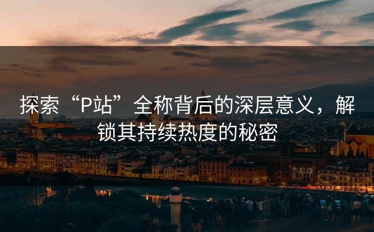 探索“P站”全称背后的深层意义，解锁其持续热度的秘密
