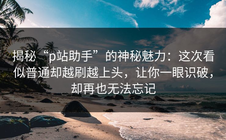 揭秘“p站助手”的神秘魅力：这次看似普通却越刷越上头，让你一眼识破，却再也无法忘记