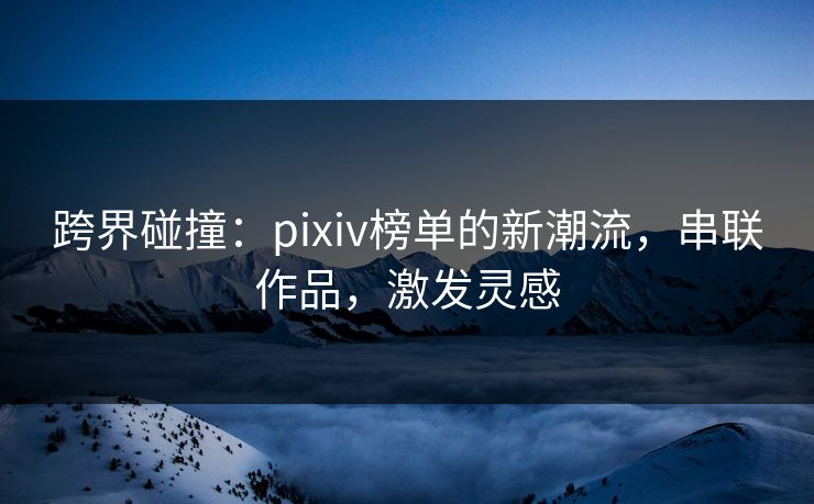 跨界碰撞：pixiv榜单的新潮流，串联作品，激发灵感