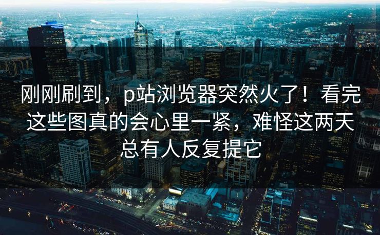 刚刚刷到，p站浏览器突然火了！看完这些图真的会心里一紧，难怪这两天总有人反复提它