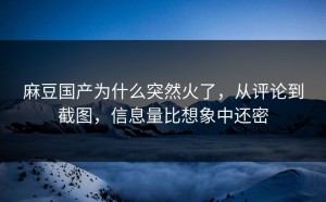 麻豆国产为什么突然火了，从评论到截图，信息量比想象中还密