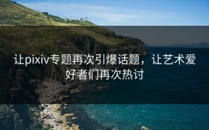 让pixiv专题再次引爆话题，让艺术爱好者们再次热讨