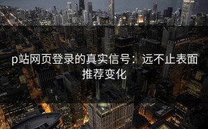 p站网页登录的真实信号：远不止表面推荐变化