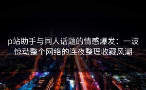 p站助手与同人话题的情感爆发：一波惊动整个网络的连夜整理收藏风潮