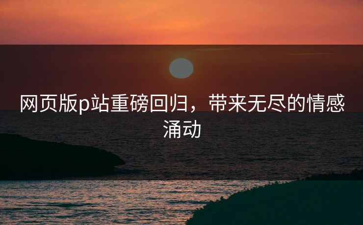 网页版p站重磅回归,带来无尽的情感涌动 网页版p站重磅回归,带来无尽的情感涌动