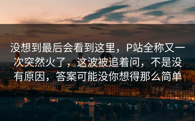 没想到最后会看到这里,P站全称又一次突然火了,这波被追着问,不是没有原因,答案可能没你想得那么简单 没想到最后会看到这里,P站全称又一次突然火了,这波被追着问,不是没有原因,答案可能没你想得那么简单