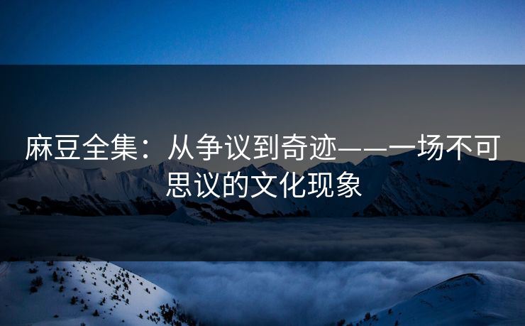 麻豆全集:从争议到奇迹——一场不可思议的文化现象 麻豆全集:从争议到奇迹——一场不可思议的文化现象