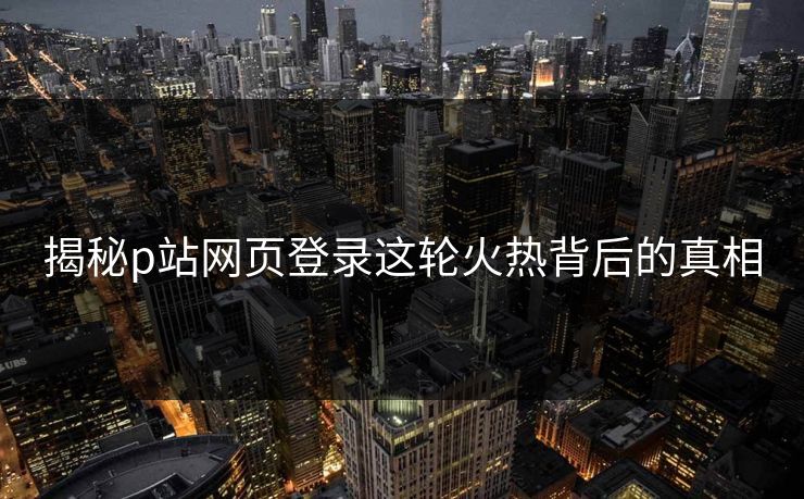 揭秘p站网页登录这轮火热背后的真相 揭秘p站网页登录这轮火热背后的真相