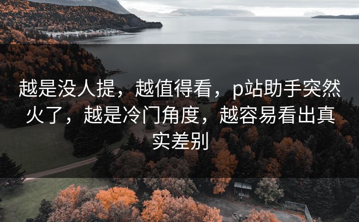 越是没人提,越值得看,p站助手突然火了,越是冷门角度,越容易看出真实差别 越是没人提,越值得看,p站助手突然火了,越是冷门角度,越容易看出真实差别