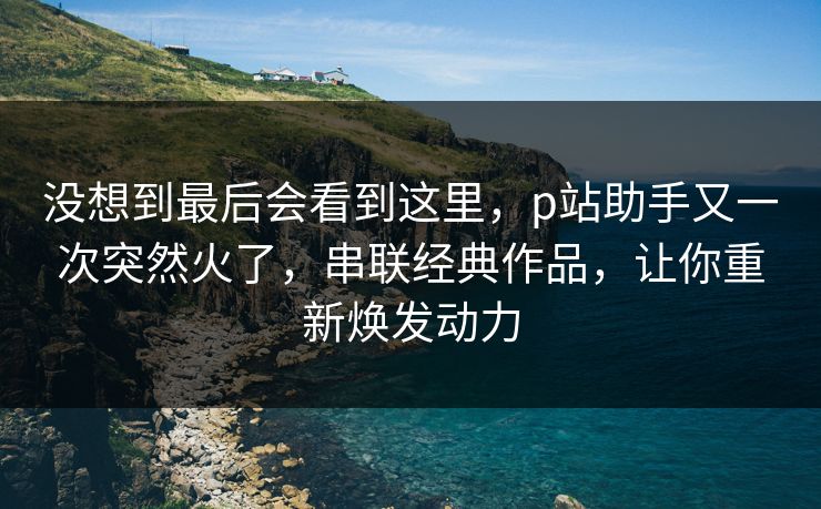 没想到最后会看到这里,p站助手又一次突然火了,串联经典作品,让你重新焕发动力 没想到最后会看到这里,p站助手又一次突然火了,串联经典作品,让你重新焕发动力