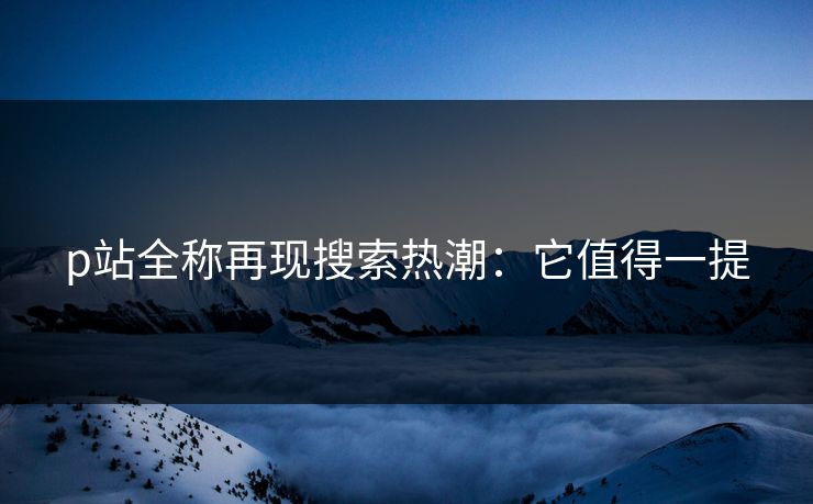 p站全称再现搜索热潮:它值得一提 p站全称再现搜索热潮:它值得一提
